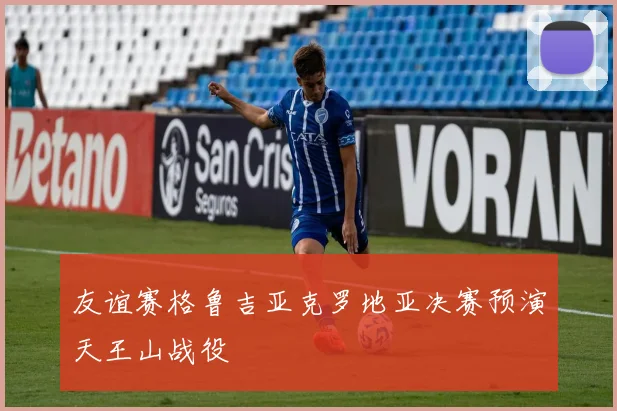 友谊赛格鲁吉亚克罗地亚决赛预演天王山战役