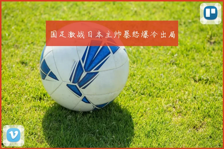 国足激战日本主帅暴怒爆冷出局