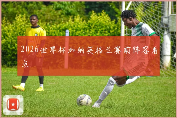 2026世界杯加纳英格兰赛前阵容看点