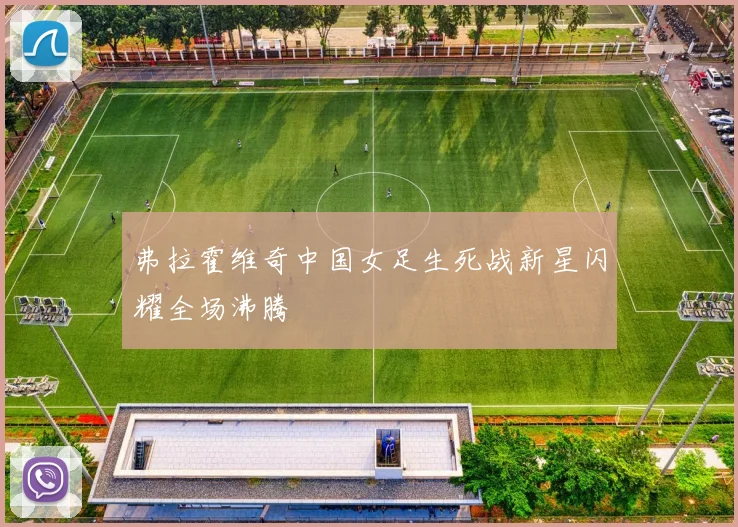 弗拉霍维奇中国女足生死战新星闪耀全场沸腾