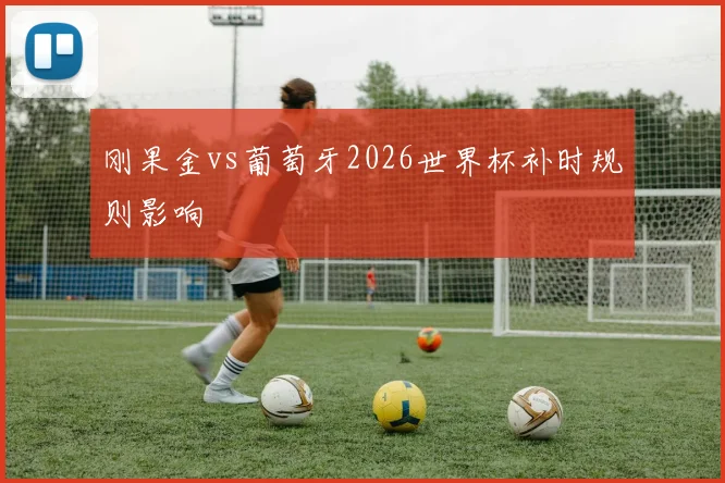刚果金vs葡萄牙2026世界杯补时规则影响