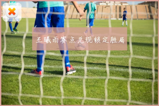 王曦雨赛点兑现锁定胜局