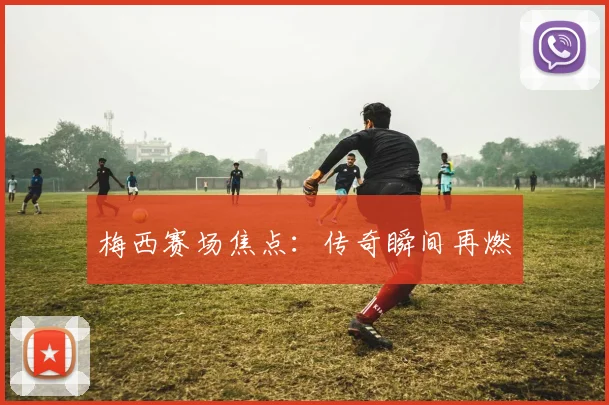 梅西赛场焦点:传奇瞬间再燃