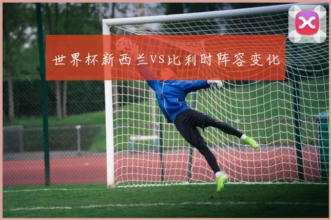 世界杯新西兰vs比利时阵容变化