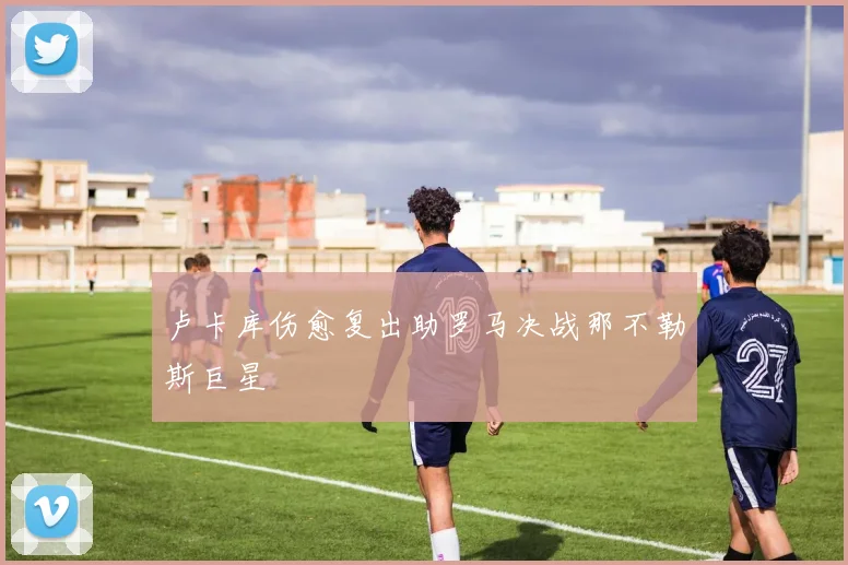 卢卡库伤愈复出助罗马决战那不勒斯巨星