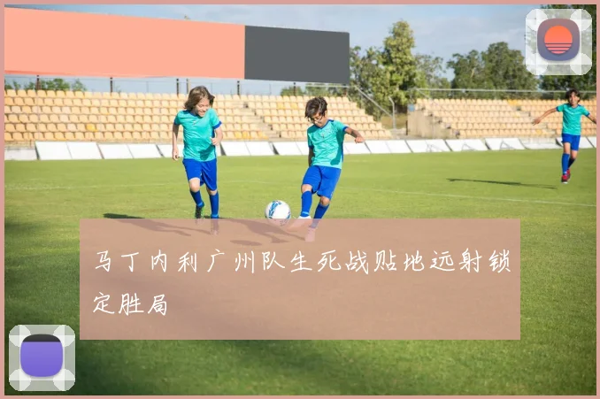 马丁内利广州队生死战贴地远射锁定胜局