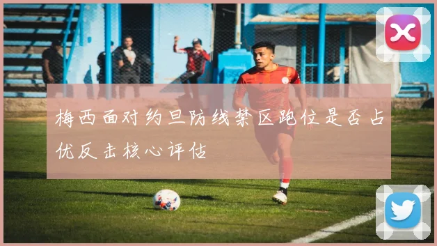 梅西面对约旦防线禁区跑位是否占优反击核心评估