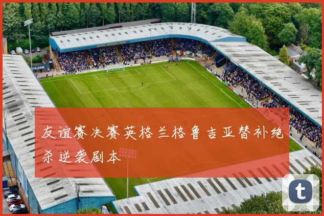 友谊赛决赛英格兰格鲁吉亚替补绝杀逆袭剧本