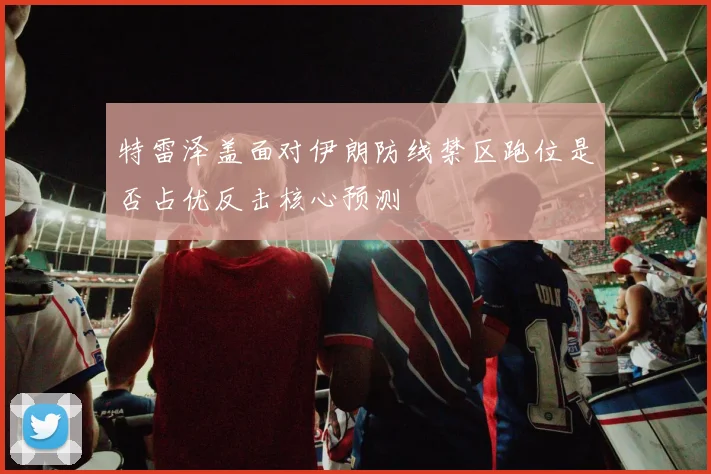 特雷泽盖面对伊朗防线禁区跑位是否占优反击核心预测