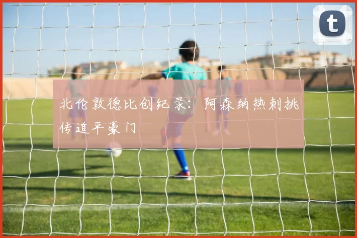 北伦敦德比创纪录:阿森纳热刺挑传追平豪门
