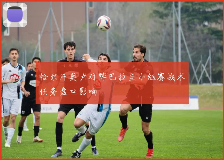 恰尔汗奥卢对阵巴拉圭小组赛战术任务盘口影响