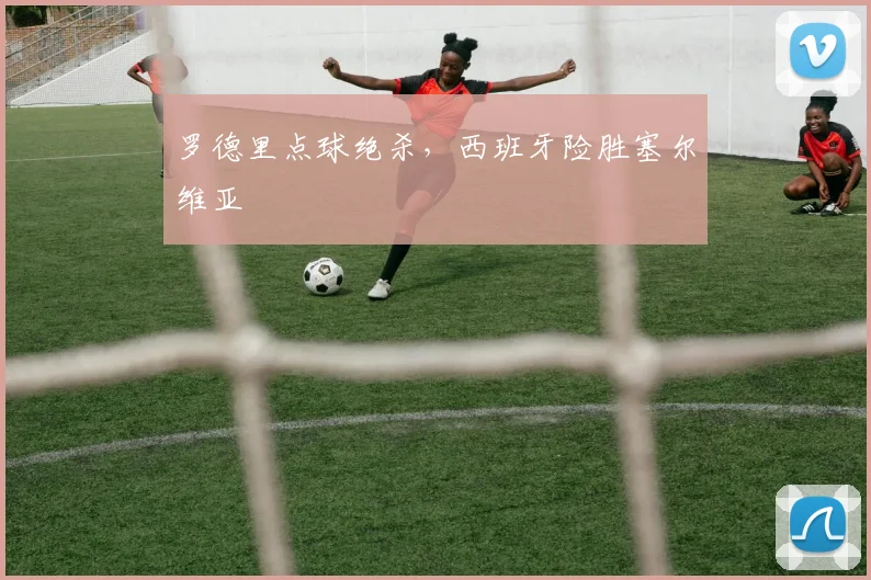 罗德里点球绝杀,西班牙险胜塞尔维亚