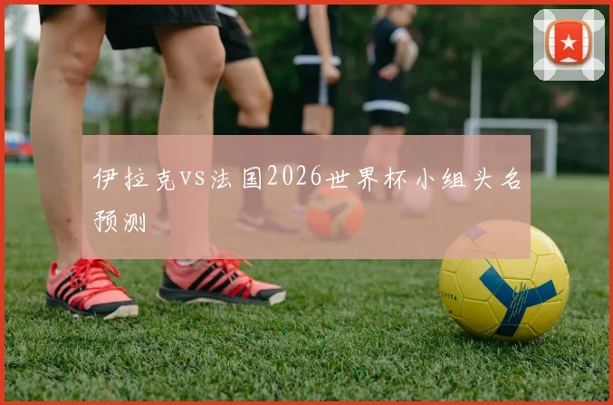 伊拉克vs法国2026世界杯小组头名预测