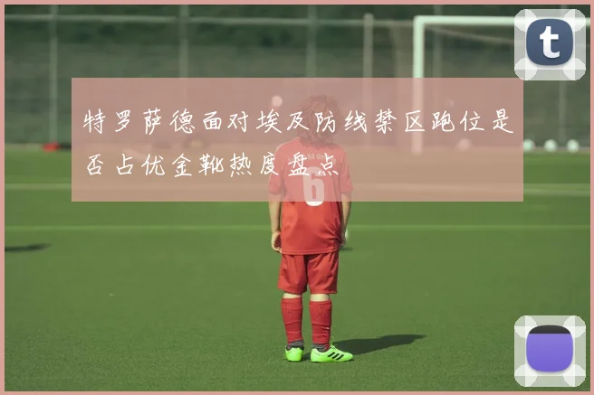 特罗萨德面对埃及防线禁区跑位是否占优金靴热度盘点