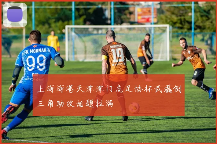 上海海港天津津门虎足协杯武磊倒三角助攻话题拉满