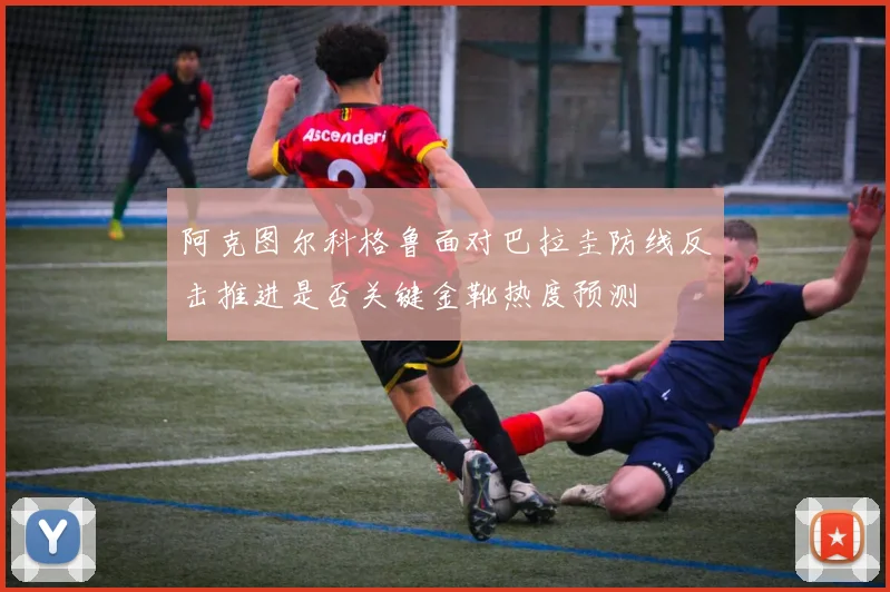 阿克图尔科格鲁面对巴拉圭防线反击推进是否关键金靴热度预测