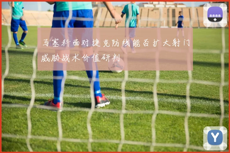 马塞科面对捷克防线能否扩大射门威胁战术价值研判