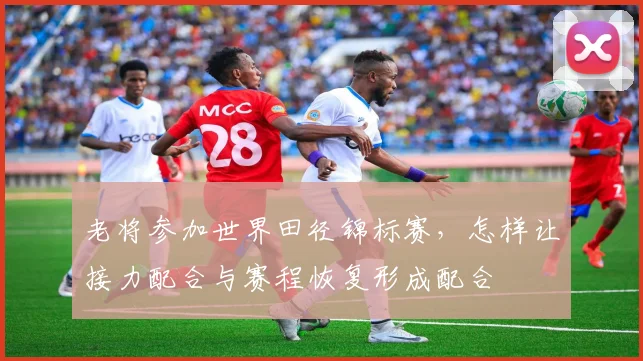 老将参加世界田径锦标赛，怎样让接力配合与赛程恢复形成配合