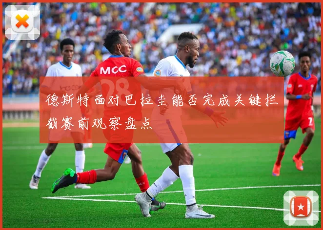 德斯特面对巴拉圭能否完成关键拦截赛前观察盘点