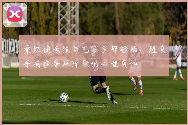 桑坦德竞技与巴塞罗那碰面,胜负手或在争冠阶段的心理负担