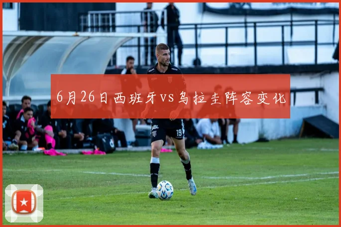 6月26日西班牙vs乌拉圭阵容变化