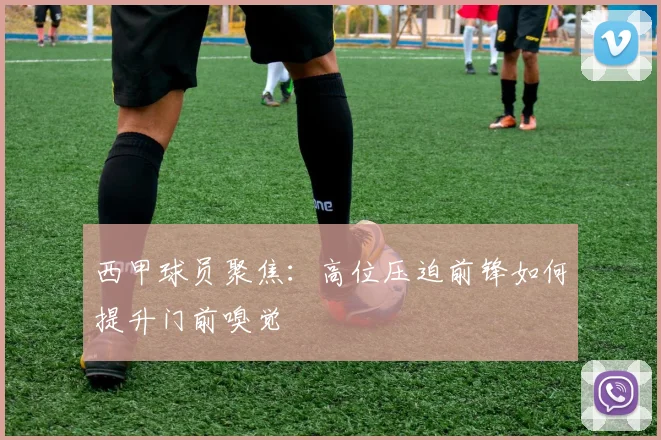 西甲球员聚焦：高位压迫前锋如何提升门前嗅觉