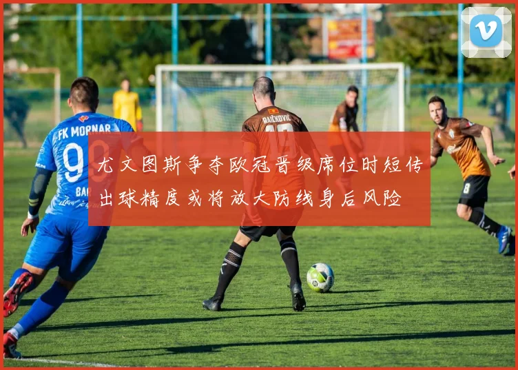 尤文图斯争夺欧冠晋级席位时短传出球精度或将放大防线身后风险