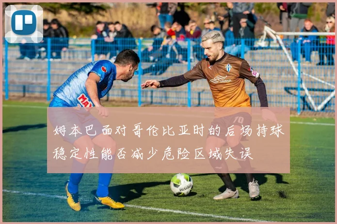姆本巴面对哥伦比亚时的后场持球稳定性能否减少危险区域失误