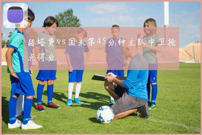赫塔费vs国米第45分钟主队中卫抢点得分