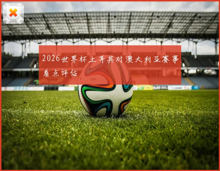2026世界杯土耳其对澳大利亚赛事看点评估