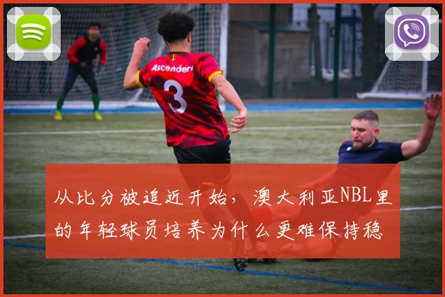 从比分被追近开始，澳大利亚NBL里的年轻球员培养为什么更难保持稳定