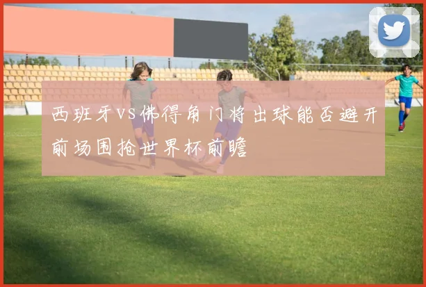 西班牙vs佛得角门将出球能否避开前场围抢世界杯前瞻