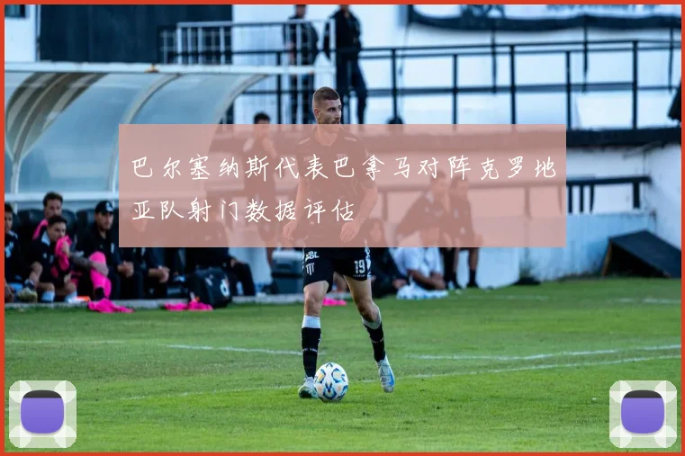 巴尔塞纳斯代表巴拿马对阵克罗地亚队射门数据评估