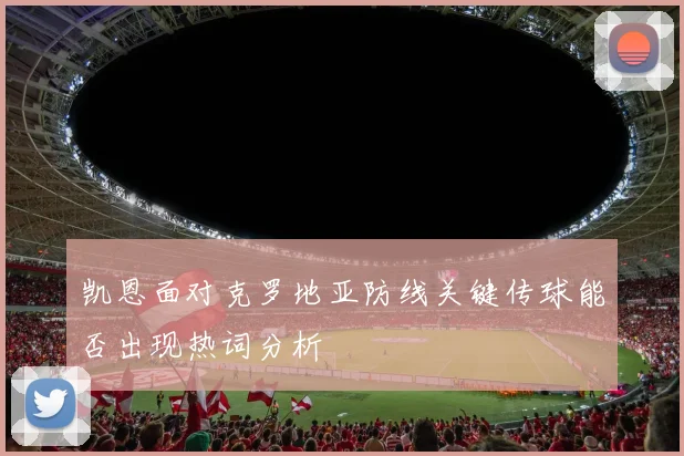 凯恩面对克罗地亚防线关键传球能否出现热词分析