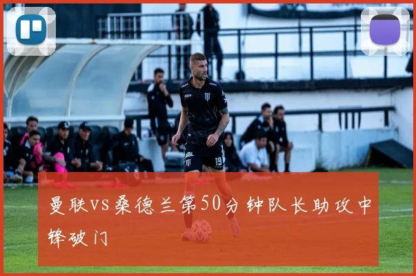 曼联vs桑德兰第50分钟队长助攻中锋破门