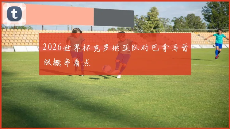 2026世界杯克罗地亚队对巴拿马晋级概率看点