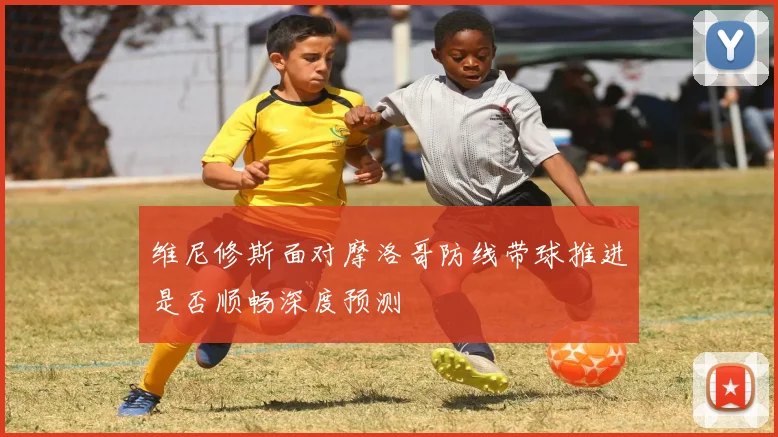 维尼修斯面对摩洛哥防线带球推进是否顺畅深度预测