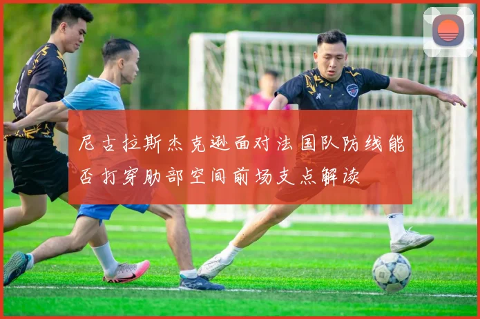 尼古拉斯杰克逊面对法国队防线能否打穿肋部空间前场支点解读
