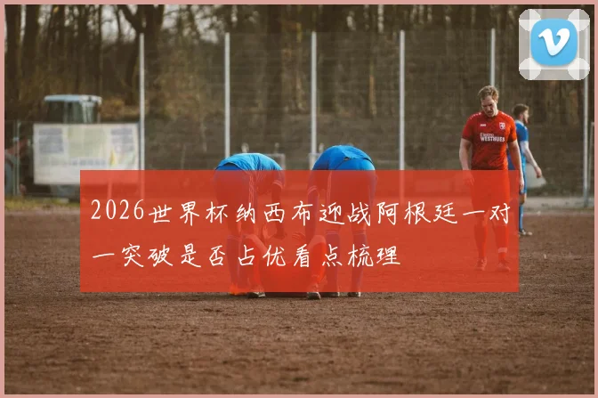 2026世界杯纳西布迎战阿根廷一对一突破是否占优看点梳理