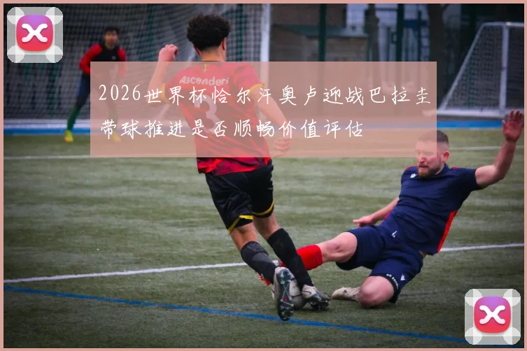 2026世界杯恰尔汗奥卢迎战巴拉圭带球推进是否顺畅价值评估