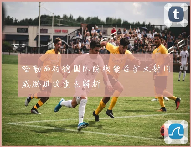哈勒面对德国队防线能否扩大射门威胁进攻重点解析