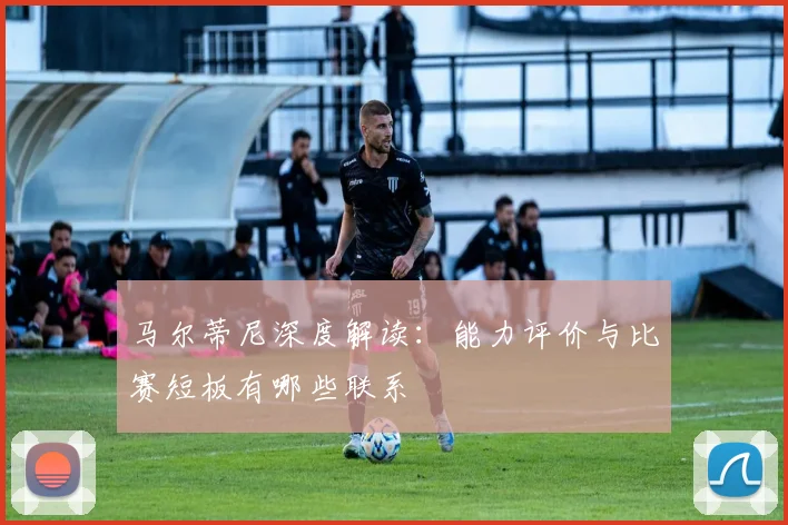 马尔蒂尼深度解读：能力评价与比赛短板有哪些联系
