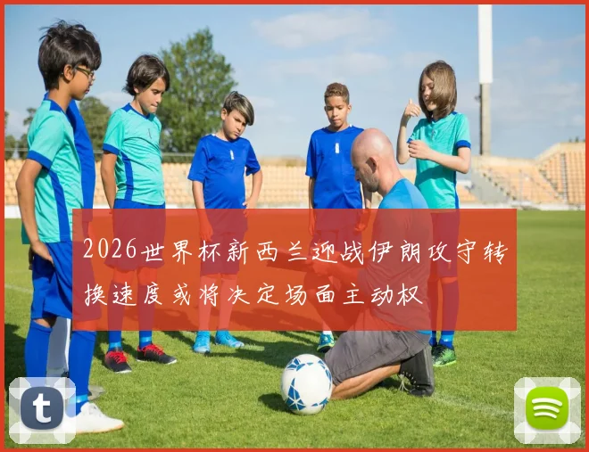 2026世界杯新西兰迎战伊朗攻守转换速度或将决定场面主动权