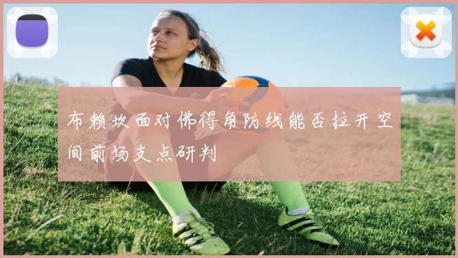 布赖坎面对佛得角防线能否拉开空间前场支点研判