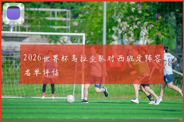 2026世界杯乌拉圭队对西班牙阵容名单评估