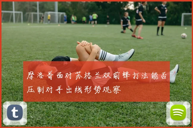摩洛哥面对苏格兰双前锋打法能否压制对手出线形势观察