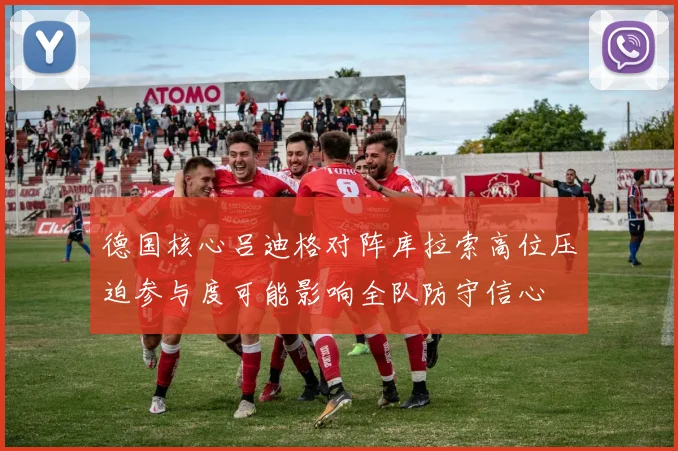德国核心吕迪格对阵库拉索高位压迫参与度可能影响全队防守信心